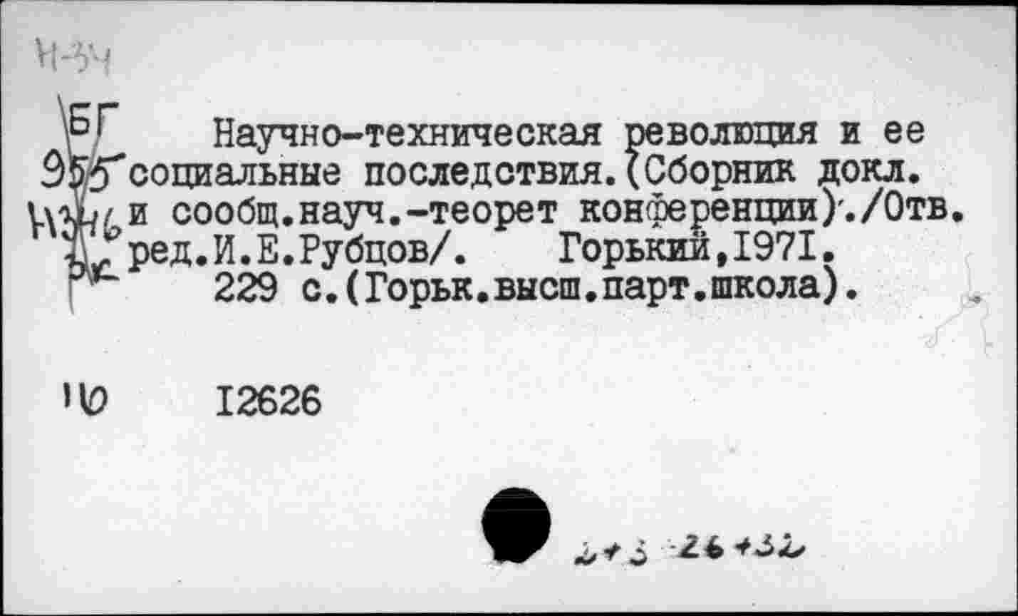 ﻿Р.Г Научно-техническая революция и ее Э Асоциальные последствия. (Сборник докл. доЬ/ и сообщ.науч.-теорет конференции)'./Отв.
Ж?ред. И. Е. Рубцов/.	Горький, 1971.
229 с. (Горьк. высш. парт. школа).

12626